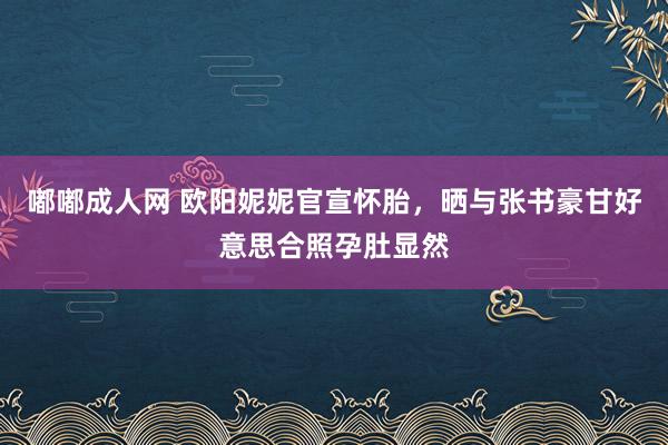 嘟嘟成人网 欧阳妮妮官宣怀胎，晒与张书豪甘好意思合照孕肚显然