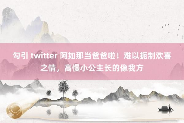 勾引 twitter 阿如那当爸爸啦！难以扼制欢喜之情，高慢小公主长的像我方