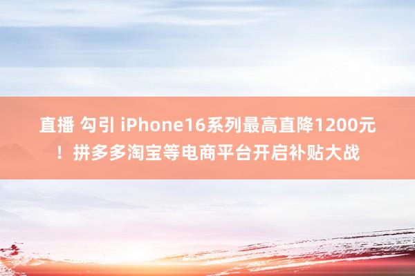 直播 勾引 iPhone16系列最高直降1200元！拼多多淘宝等电商平台开启补贴大战