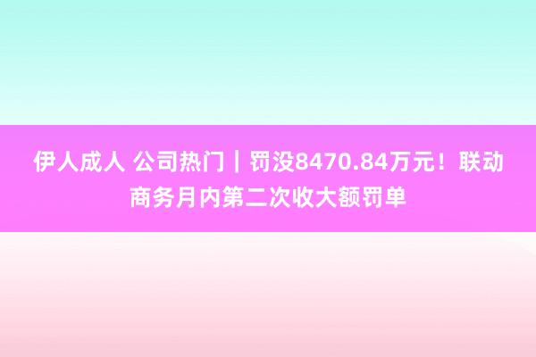 伊人成人 公司热门｜罚没8470.84万元！联动商务月内第二次收大额罚单