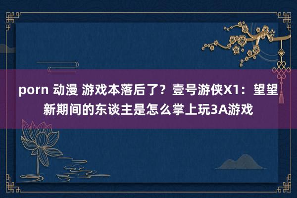 porn 动漫 游戏本落后了？壹号游侠X1：望望新期间的东谈主是怎么掌上玩3A游戏