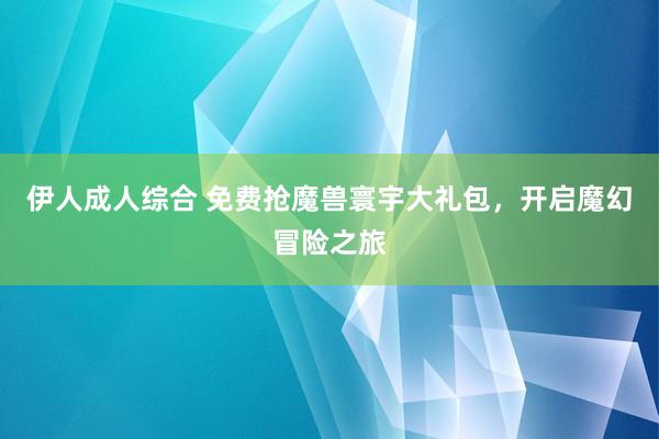 伊人成人综合 免费抢魔兽寰宇大礼包，开启魔幻冒险之旅