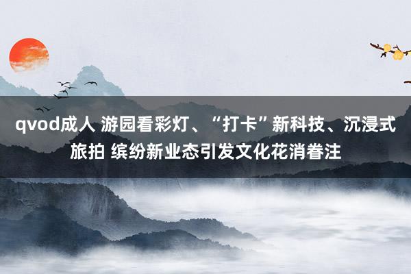 qvod成人 游园看彩灯、“打卡”新科技、沉浸式旅拍 缤纷新业态引发文化花消眷注