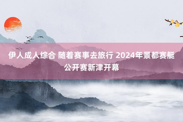 伊人成人综合 随着赛事去旅行 2024年景都赛艇公开赛新津开幕