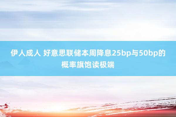 伊人成人 好意思联储本周降息25bp与50bp的概率旗饱读极端