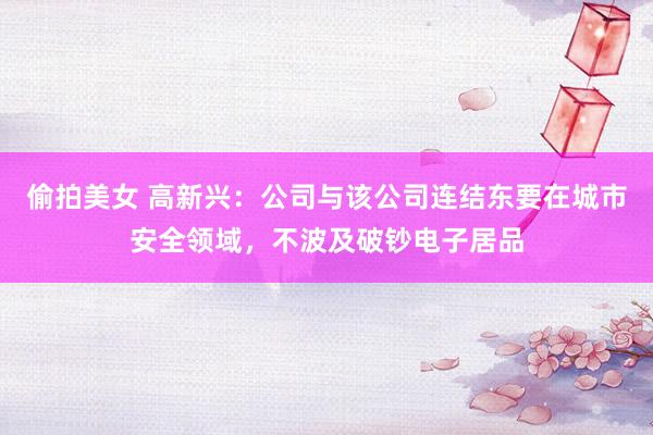 偷拍美女 高新兴：公司与该公司连结东要在城市安全领域，不波及破钞电子居品