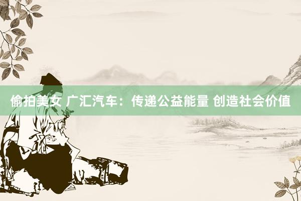 偷拍美女 广汇汽车：传递公益能量 创造社会价值