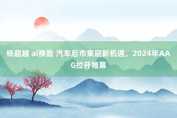 杨超越 ai换脸 汽车后市集迎新机遇，2024年AAG拉开帷幕