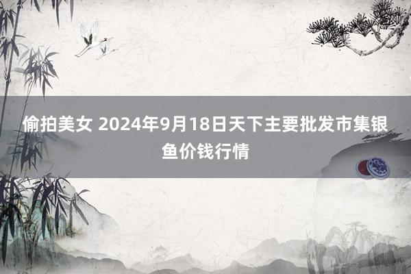 偷拍美女 2024年9月18日天下主要批发市集银鱼价钱行情