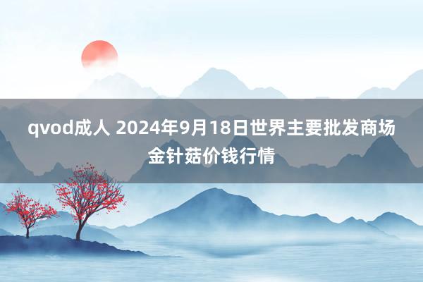 qvod成人 2024年9月18日世界主要批发商场金针菇价钱行情