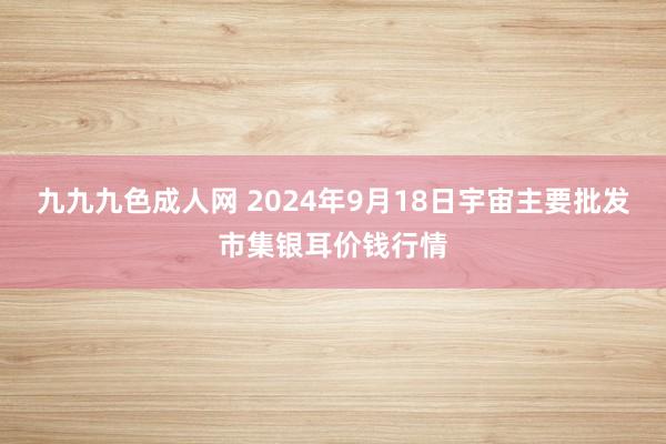 九九九色成人网 2024年9月18日宇宙主要批发市集银耳价钱行情