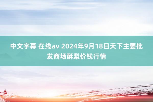 中文字幕 在线av 2024年9月18日天下主要批发商场酥梨价钱行情