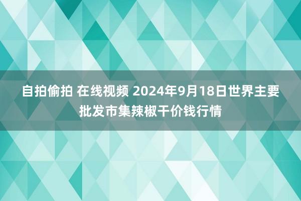 自拍偷拍 在线视频 2024年9月18日世界主要批发市集辣椒干价钱行情