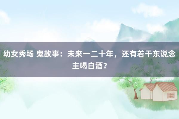 幼女秀场 鬼故事：未来一二十年，还有若干东说念主喝白酒？