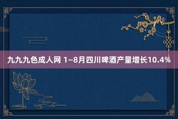 九九九色成人网 1—8月四川啤酒产量增长10.4%