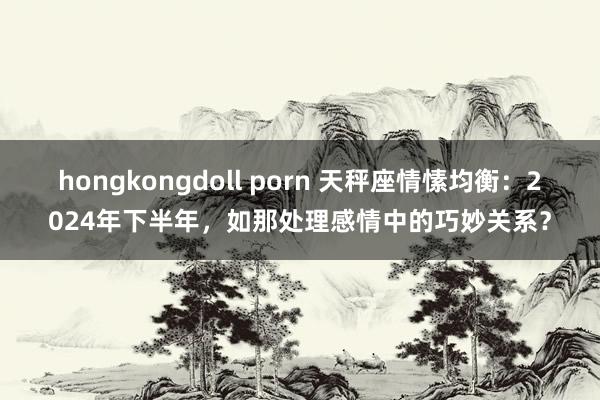 hongkongdoll porn 天秤座情愫均衡：2024年下半年，如那处理感情中的巧妙关系？