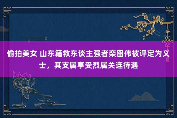 偷拍美女 山东籍救东谈主强者栾留伟被评定为义士，其支属享受烈属关连待遇