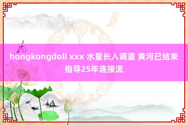 hongkongdoll xxx 水量长入调遣 黄河已结束指导25年连接流