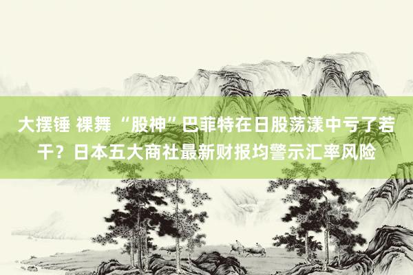 大摆锤 裸舞 “股神”巴菲特在日股荡漾中亏了若干？日本五大商社最新财报均警示汇率风险