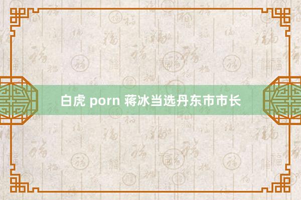 白虎 porn 蒋冰当选丹东市市长