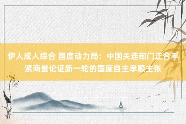 伊人成人综合 国度动力局：中国关连部门正合手紧商量论证新一轮的国度自主孝顺主张