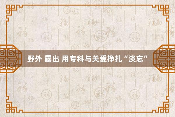 野外 露出 用专科与关爱挣扎“淡忘”