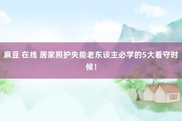 麻豆 在线 居家照护失能老东谈主必学的5大看守时候！