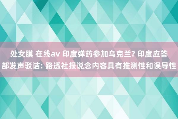 处女膜 在线av 印度弹药参加乌克兰? 印度应答部发声驳诘: 路透社报说念内容具有推测性和误导性