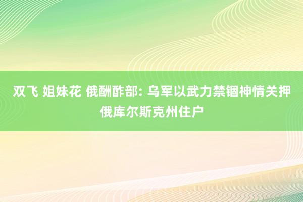 双飞 姐妹花 俄酬酢部: 乌军以武力禁锢神情关押俄库尔斯克州住户