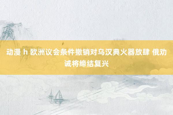 动漫 h 欧洲议会条件撤销对乌汉典火器放肆 俄劝诫将缔结复兴