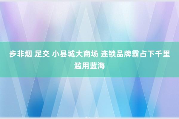 步非烟 足交 小县城大商场 连锁品牌霸占下千里滥用蓝海