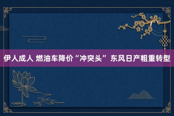 伊人成人 燃油车降价“冲突头” 东风日产粗重转型