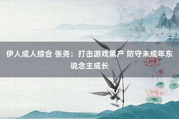 伊人成人综合 张尧：打击游戏黑产 防守未成年东说念主成长