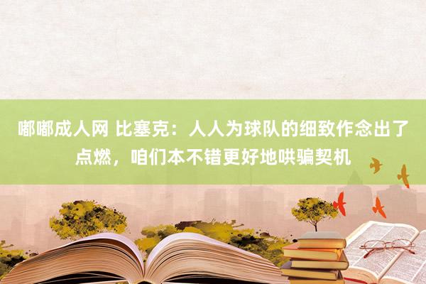 嘟嘟成人网 比塞克：人人为球队的细致作念出了点燃，咱们本不错更好地哄骗契机