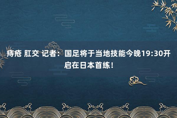 痔疮 肛交 记者：国足将于当地技能今晚19:30开启在日本首练！