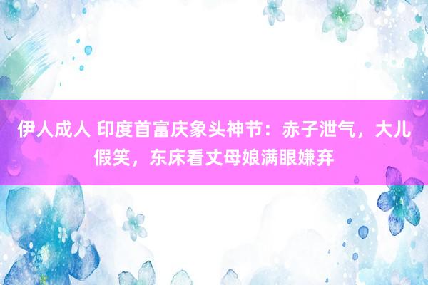 伊人成人 印度首富庆象头神节：赤子泄气，大儿假笑，东床看丈母娘满眼嫌弃