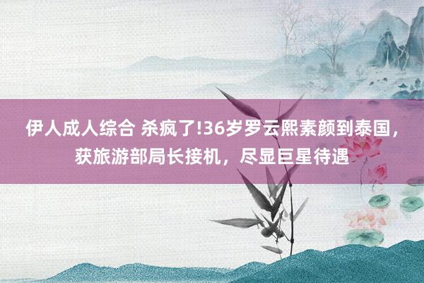 伊人成人综合 杀疯了!36岁罗云熙素颜到泰国，获旅游部局长接机，尽显巨星待遇