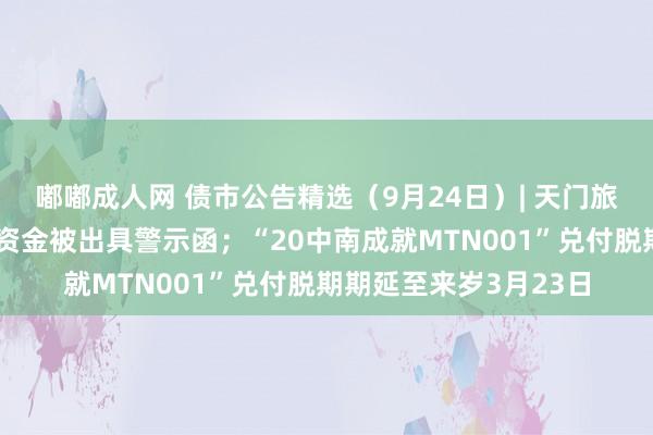 嘟嘟成人网 债市公告精选（9月24日）| 天门旅投违纪使用债券召募资金被出具警示函；“20中南成就MTN001”兑付脱期期延至来岁3月23日