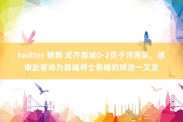 twitter 裸舞 成齐蓉城0-2负于河南队，感谢赴客场为蓉城将士恭维的球迷一又友