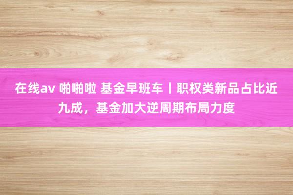 在线av 啪啪啦 基金早班车丨职权类新品占比近九成，基金加大逆周期布局力度