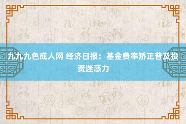 九九九色成人网 经济日报：基金费率矫正普及投资迷惑力