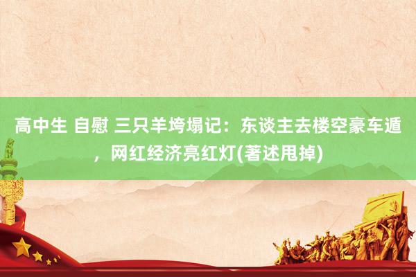 高中生 自慰 三只羊垮塌记：东谈主去楼空豪车遁，网红经济亮红灯(著述甩掉)