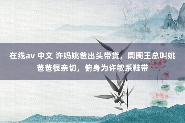 在线av 中文 许妈姚爸出头带货，阛阓王总叫姚爸爸很亲切，俯身为许敏系鞋带