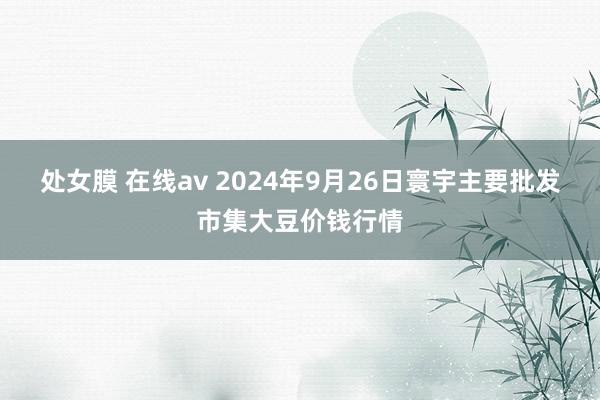 处女膜 在线av 2024年9月26日寰宇主要批发市集大豆价钱行情