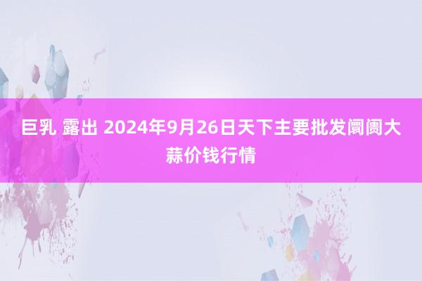 巨乳 露出 2024年9月26日天下主要批发阛阓大蒜价钱行情