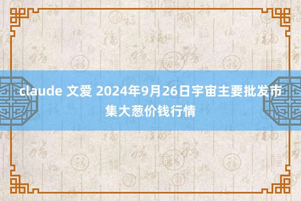 claude 文爱 2024年9月26日宇宙主要批发市集大葱价钱行情