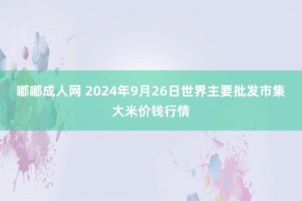 嘟嘟成人网 2024年9月26日世界主要批发市集大米价钱行情