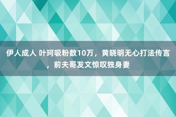 伊人成人 叶珂吸粉数10万，黄晓明无心打法传言，前夫哥发文惊叹独身妻