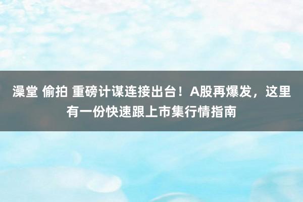 澡堂 偷拍 重磅计谋连接出台！A股再爆发，这里有一份快速跟上市集行情指南