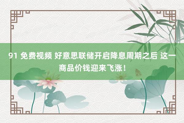 91 免费视频 好意思联储开启降息周期之后 这一商品价钱迎来飞涨！